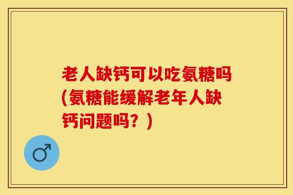 老人缺钙可以吃氨糖吗(氨糖能缓解老年人缺钙问题吗？)