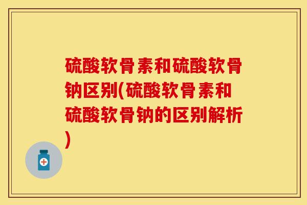 硫酸软骨素和硫酸软骨钠区别(硫酸软骨素和硫酸软骨钠的区别解析)