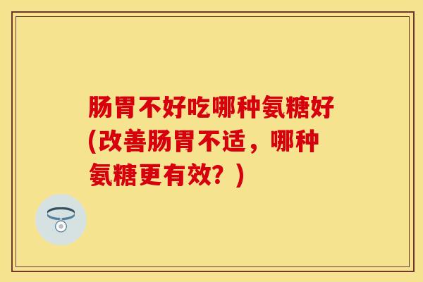 肠胃不好吃哪种氨糖好(改善肠胃不适，哪种氨糖更有效？)