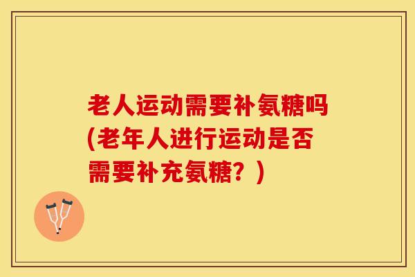 老人运动需要补氨糖吗(老年人进行运动是否需要补充氨糖？)