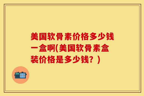 美国软骨素价格多少钱一盒啊(美国软骨素盒装价格是多少钱？)