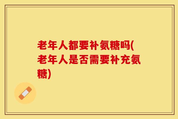 老年人都要补氨糖吗(老年人是否需要补充氨糖)