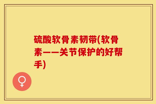 硫酸软骨素韧带(软骨素——关节保护的好帮手)
