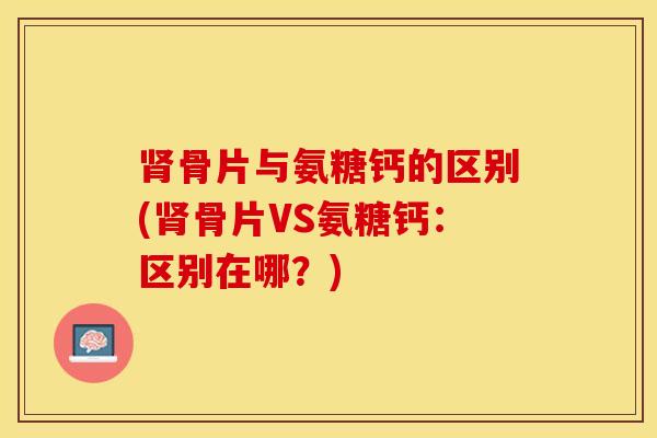 肾骨片与氨糖钙的区别(肾骨片VS氨糖钙：区别在哪？)