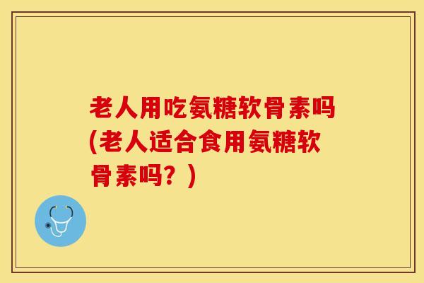 老人用吃氨糖软骨素吗(老人适合食用氨糖软骨素吗？)