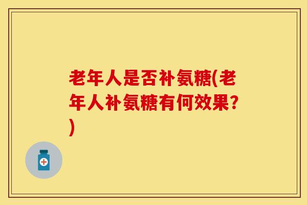 老年人是否补氨糖(老年人补氨糖有何效果？)