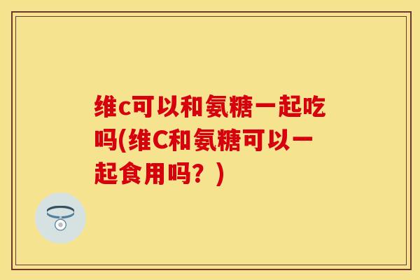 维c可以和氨糖一起吃吗(维C和氨糖可以一起食用吗？)