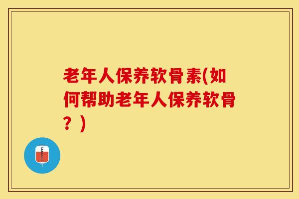 老年人保养软骨素(如何帮助老年人保养软骨？)