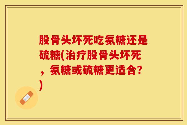 股骨头坏死吃氨糖还是硫糖(治疗股骨头坏死，氨糖或硫糖更适合？)