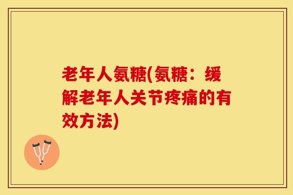 老年人氨糖(氨糖：缓解老年人关节疼痛的有效方法)