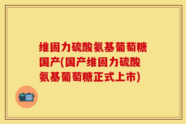 维固力硫酸氨基葡萄糖国产(国产维固力硫酸氨基葡萄糖正式上市)