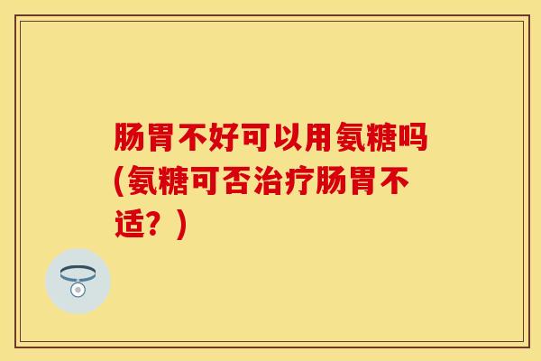 肠胃不好可以用氨糖吗(氨糖可否治疗肠胃不适？)
