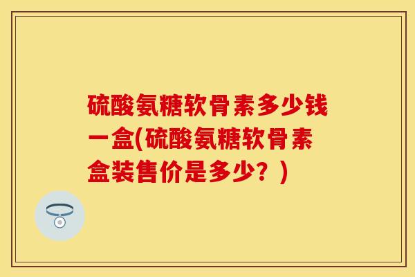 硫酸氨糖软骨素多少钱一盒(硫酸氨糖软骨素盒装售价是多少？)