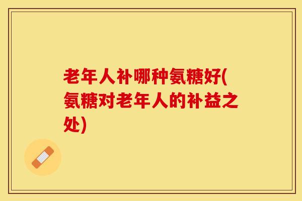 老年人补哪种氨糖好(氨糖对老年人的补益之处)