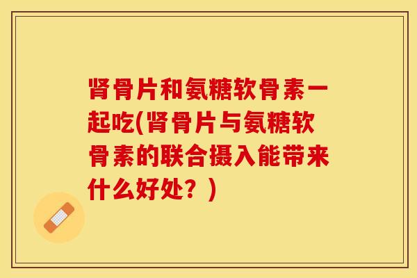 肾骨片和氨糖软骨素一起吃(肾骨片与氨糖软骨素的联合摄入能带来什么好处？)