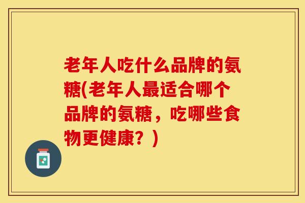 老年人吃什么品牌的氨糖(老年人最适合哪个品牌的氨糖，吃哪些食物更健康？)