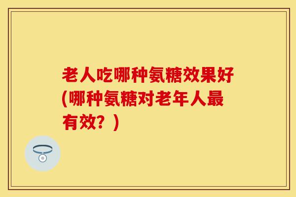 老人吃哪种氨糖效果好(哪种氨糖对老年人最有效？)