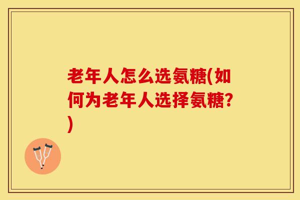 老年人怎么选氨糖(如何为老年人选择氨糖？)