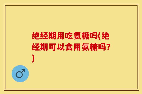 绝经期用吃氨糖吗(绝经期可以食用氨糖吗？)