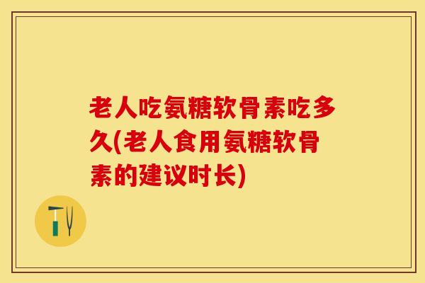 老人吃氨糖软骨素吃多久(老人食用氨糖软骨素的建议时长)