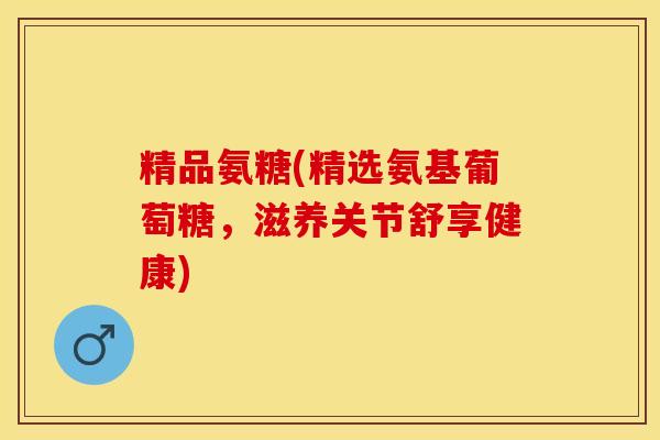 精品氨糖(精选氨基葡萄糖，滋养关节舒享健康)