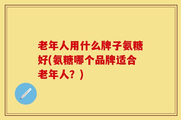 老年人用什么牌子氨糖好(氨糖哪个品牌适合老年人？)