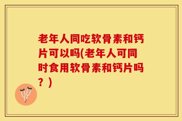 老年人同吃软骨素和钙片可以吗(老年人可同时食用软骨素和钙片吗？)