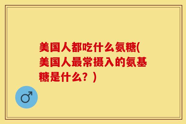 美国人都吃什么氨糖(美国人最常摄入的氨基糖是什么？)