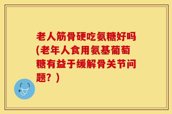 老人筋骨硬吃氨糖好吗(老年人食用氨基葡萄糖有益于缓解骨关节问题？)