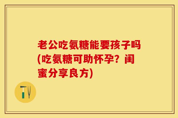 老公吃氨糖能要孩子吗(吃氨糖可助怀孕？闺蜜分享良方)