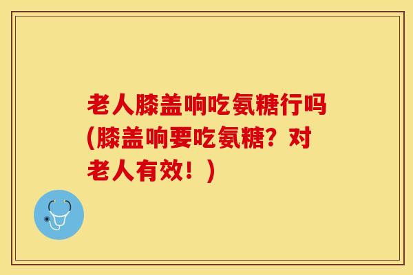 老人膝盖响吃氨糖行吗(膝盖响要吃氨糖？对老人有效！)