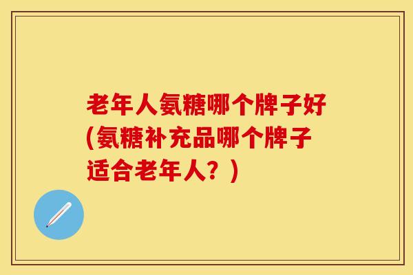 老年人氨糖哪个牌子好(氨糖补充品哪个牌子适合老年人？)