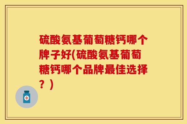 硫酸氨基葡萄糖钙哪个牌子好(硫酸氨基葡萄糖钙哪个品牌最佳选择？)