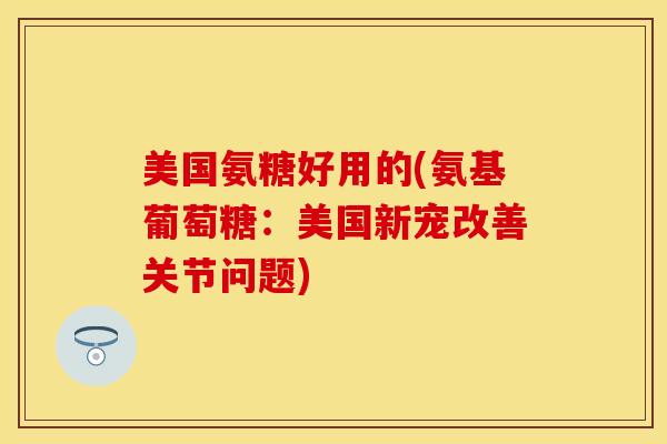 美国氨糖好用的(氨基葡萄糖：美国新宠改善关节问题)