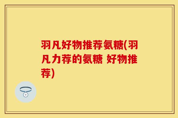 羽凡好物推荐氨糖(羽凡力荐的氨糖 好物推荐)
