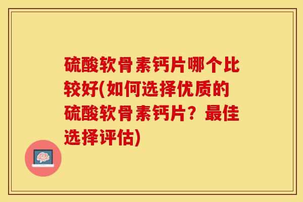 硫酸软骨素钙片哪个比较好(如何选择优质的硫酸软骨素钙片？最佳选择评估)