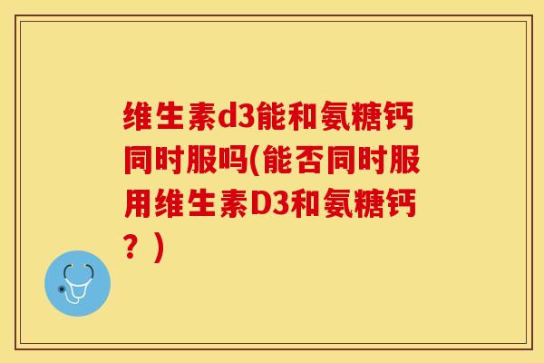 维生素d3能和氨糖钙同时服吗(能否同时服用维生素D3和氨糖钙？)