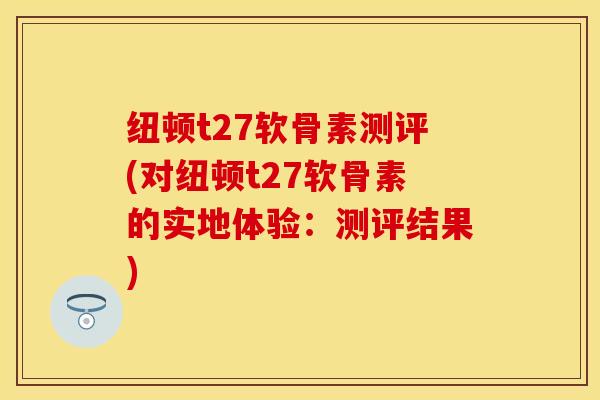 纽顿t27软骨素测评(对纽顿t27软骨素的实地体验：测评结果)