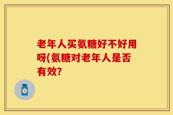老年人买氨糖好不好用呀(氨糖对老年人是否有效？