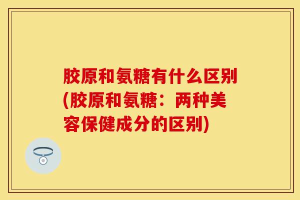 胶原和氨糖有什么区别(胶原和氨糖：两种美容保健成分的区别)