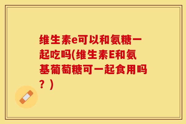 维生素e可以和氨糖一起吃吗(维生素E和氨基葡萄糖可一起食用吗？)