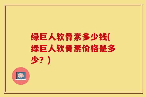 绿巨人软骨素多少钱(绿巨人软骨素价格是多少？)