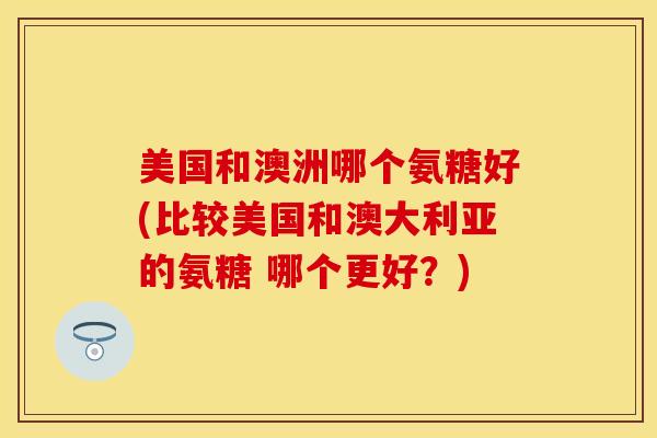 美国和澳洲哪个氨糖好(比较美国和澳大利亚的氨糖 哪个更好？)