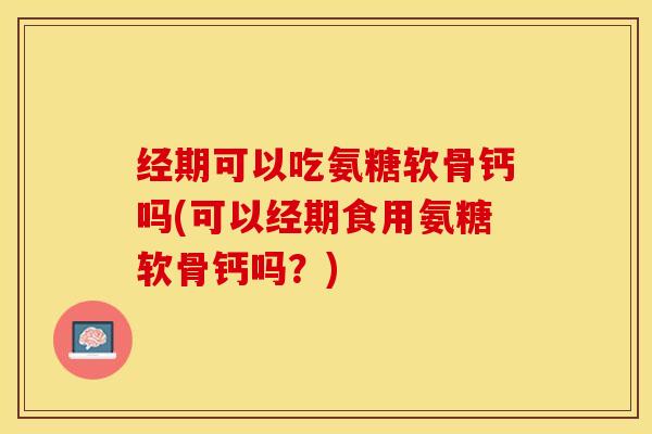 经期可以吃氨糖软骨钙吗(可以经期食用氨糖软骨钙吗？)