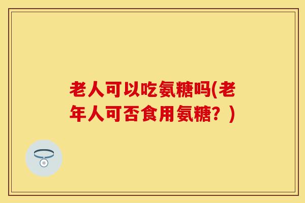 老人可以吃氨糖吗(老年人可否食用氨糖？)