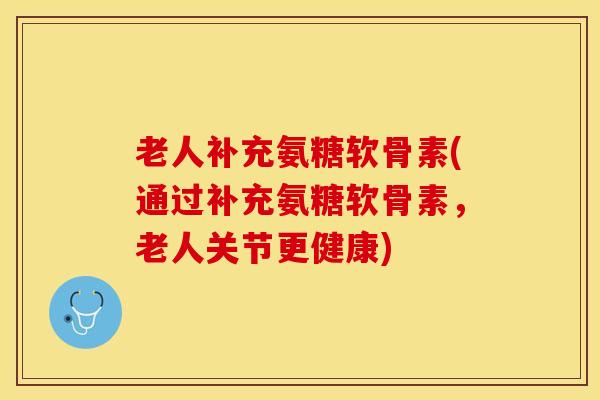 老人补充氨糖软骨素(通过补充氨糖软骨素，老人关节更健康)