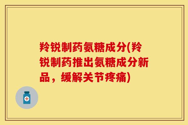 羚锐制药氨糖成分(羚锐制药推出氨糖成分新品，缓解关节疼痛)