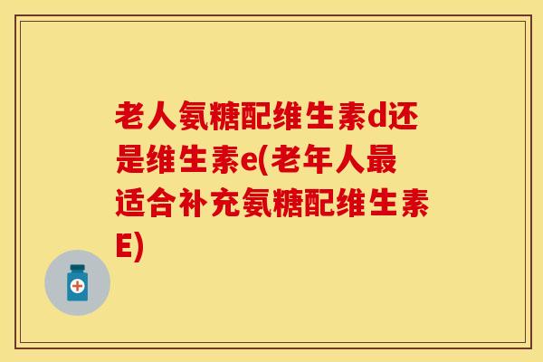 老人氨糖配维生素d还是维生素e(老年人最适合补充氨糖配维生素E)