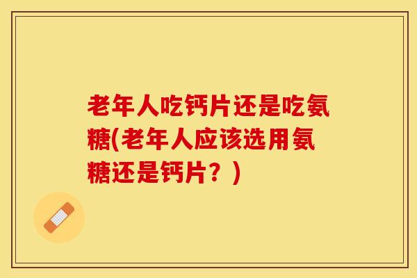 老年人吃钙片还是吃氨糖(老年人应该选用氨糖还是钙片？)