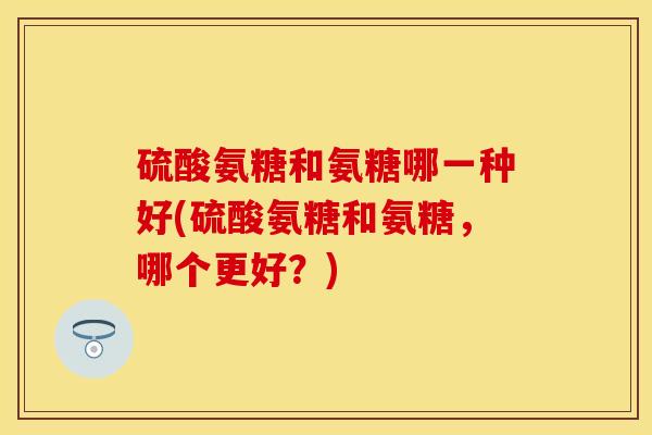 硫酸氨糖和氨糖哪一种好(硫酸氨糖和氨糖，哪个更好？)